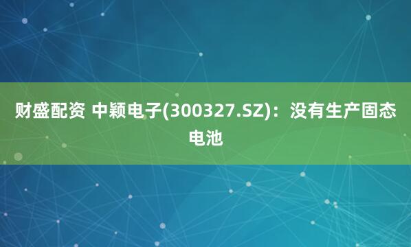 财盛配资 中颖电子(300327.SZ)：没有生产固态电池