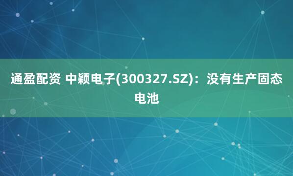 通盈配资 中颖电子(300327.SZ)：没有生产固态电池