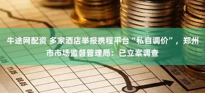 牛途网配资 多家酒店举报携程平台“私自调价”，郑州市市场监督管理局：已立案调查