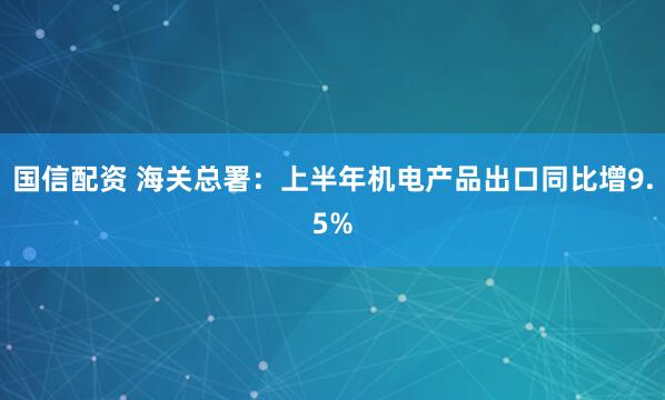 国信配资 海关总署：上半年机电产品出口同比增9.5%