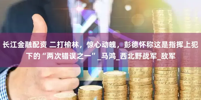 长江金融配资 二打榆林，惊心动魄，彭德怀称这是指挥上犯下的“两次错误之一”_马鸿_西北野战军_敌军