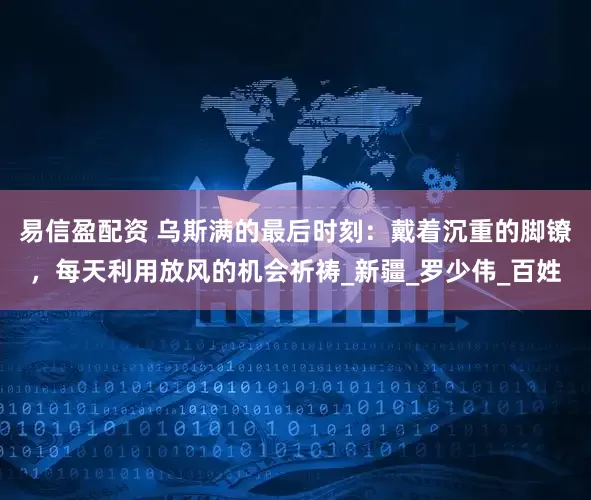 易信盈配资 乌斯满的最后时刻：戴着沉重的脚镣，每天利用放风的机会祈祷_新疆_罗少伟_百姓
