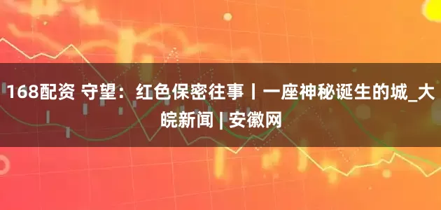 168配资 守望：红色保密往事丨一座神秘诞生的城_大皖新闻 | 安徽网