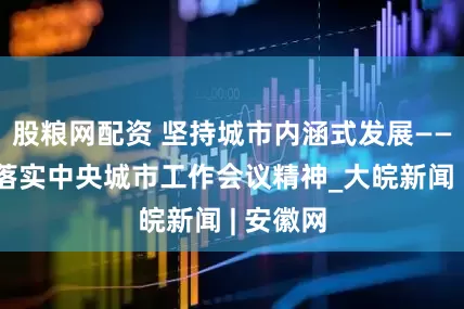 股粮网配资 坚持城市内涵式发展——论贯彻落实中央城市工作会议精神_大皖新闻 | 安徽网