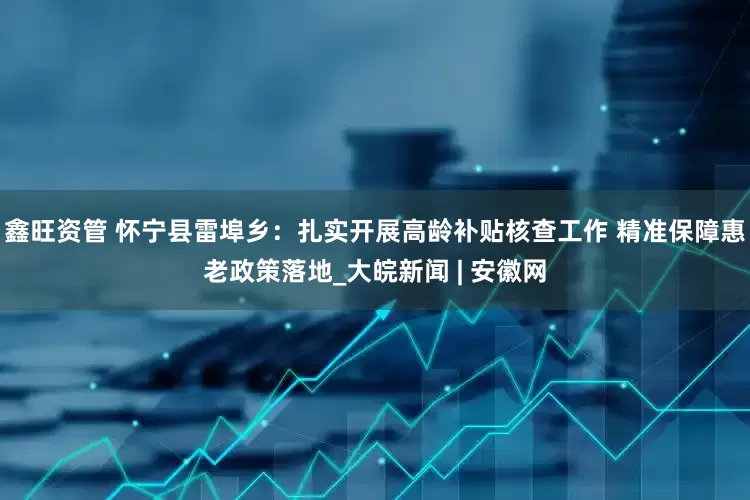 鑫旺资管 怀宁县雷埠乡：扎实开展高龄补贴核查工作 精准保障惠老政策落地_大皖新闻 | 安徽网