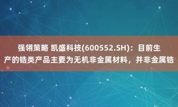 强翎策略 凯盛科技(600552.SH)：目前生产的锆类产品主要为无机非金属材料，并非金属锆