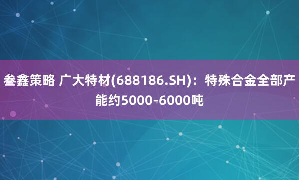 叁鑫策略 广大特材(688186.SH)：特殊合金全部产能约5000-6000吨