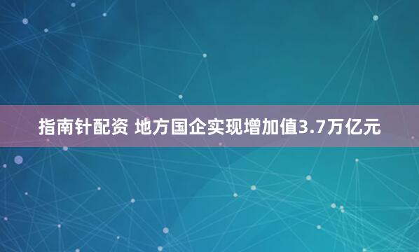 指南针配资 地方国企实现增加值3.7万亿元