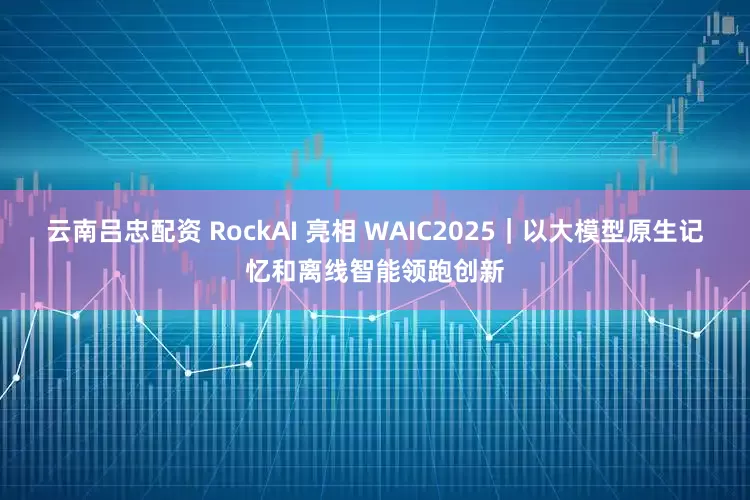 云南吕忠配资 RockAI 亮相 WAIC2025｜以大模型原生记忆和离线智能领跑创新