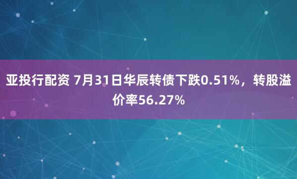 亚投行配资 7月31日华辰转债下跌0.51%，转股溢价率56.27%