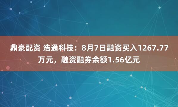 鼎豪配资 浩通科技：8月7日融资买入1267.77万元，融资融券余额1.56亿元