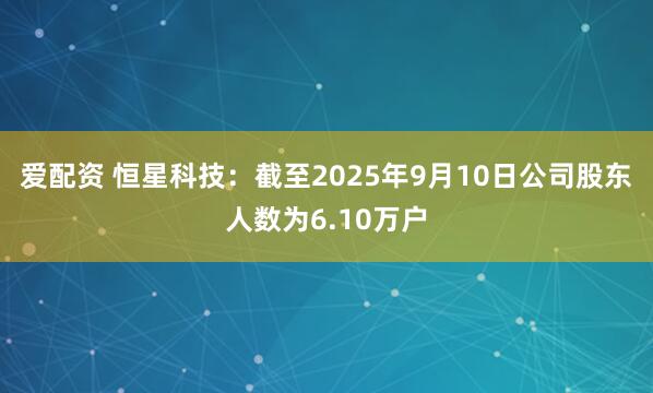 爱配资 恒星科技：截至2025年9月10日公司股东人数为6.10万户