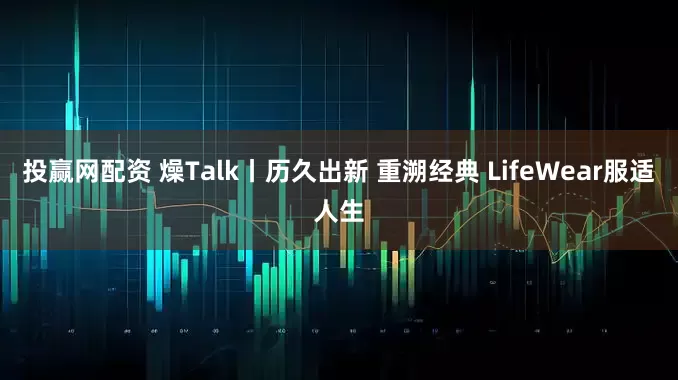 投赢网配资 燥Talk丨历久出新 重溯经典 LifeWear服适人生