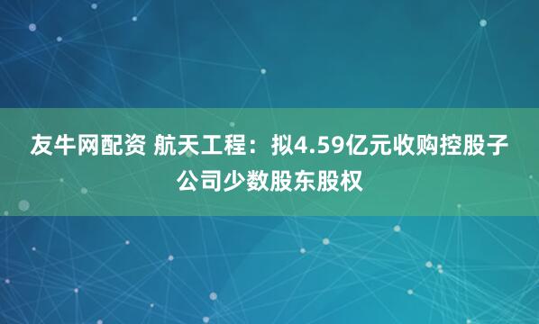 友牛网配资 航天工程：拟4.59亿元收购控股子公司少数股东股权
