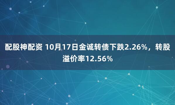 配股神配资 10月17日金诚转债下跌2.26%，转股溢价率12.56%