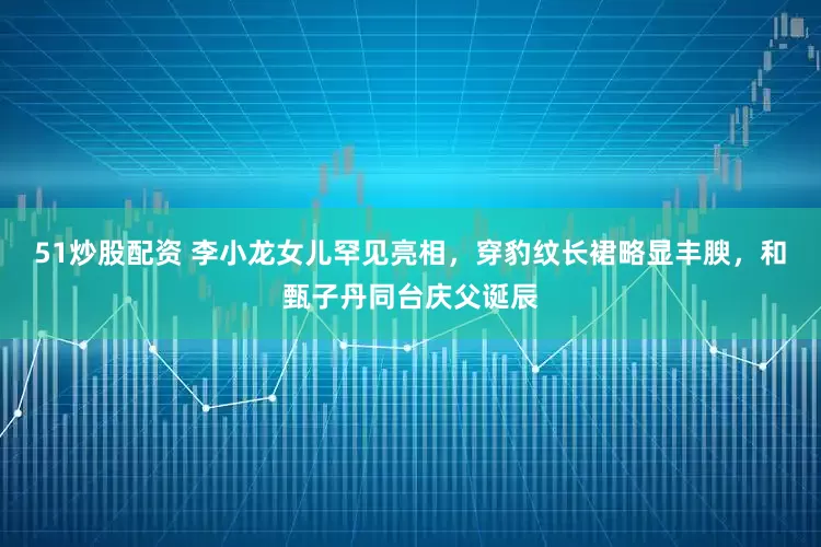 51炒股配资 李小龙女儿罕见亮相，穿豹纹长裙略显丰腴，和甄子丹同台庆父诞辰
