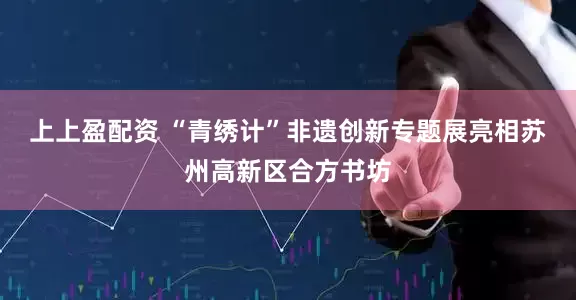 上上盈配资 “青绣计”非遗创新专题展亮相苏州高新区合方书坊