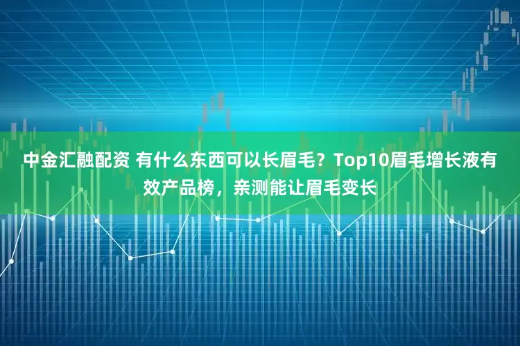 中金汇融配资 有什么东西可以长眉毛？Top10眉毛增长液有效产品榜，亲测能让眉毛变长