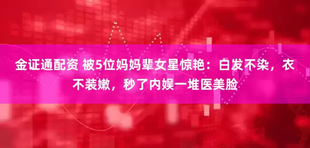 金证通配资 被5位妈妈辈女星惊艳：白发不染，衣不装嫩，秒了内娱一堆医美脸