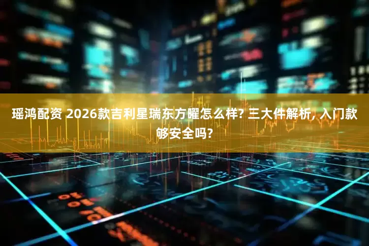 瑶鸿配资 2026款吉利星瑞东方曜怎么样? 三大件解析, 入门款够安全吗?