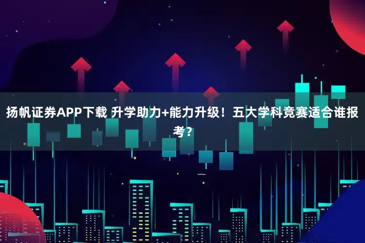 扬帆证券APP下载 升学助力+能力升级！五大学科竞赛适合谁报考？