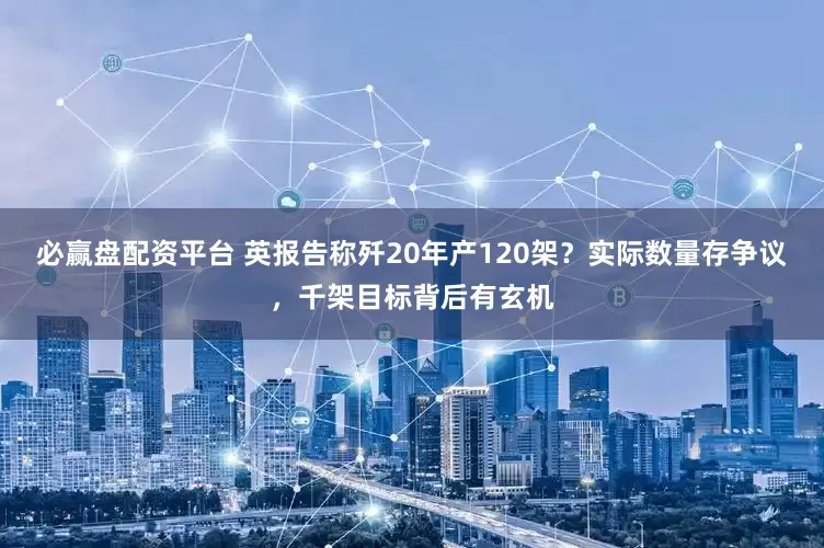 必赢盘配资平台 英报告称歼20年产120架？实际数量存争议，千架目标背后有玄机