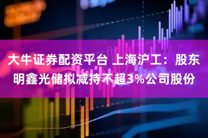 大牛证券配资平台 上海沪工：股东明鑫光储拟减持不超3%公司股份