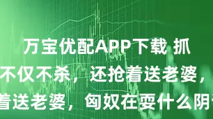 万宝优配APP下载 抓到汉朝俘虏不仅不杀，还抢着送老婆，匈奴在耍什么阴谋？