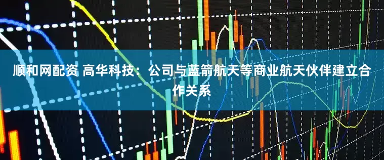 顺和网配资 高华科技：公司与蓝箭航天等商业航天伙伴建立合作关系