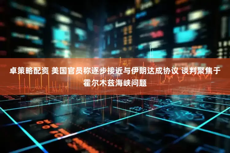 卓策略配资 美国官员称逐步接近与伊朗达成协议 谈判聚焦于霍尔木兹海峡问题